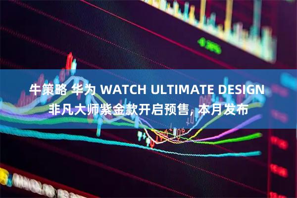 牛策略 华为 WATCH ULTIMATE DESIGN 非凡大师紫金款开启预售, 本月发布