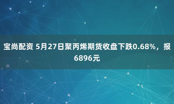 宝尚配资 5月27日聚丙烯期货收盘下跌0.68%，报6896元
