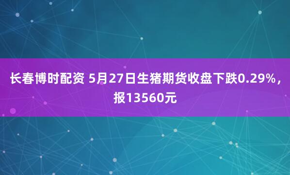 长春博时配资 5月27日生猪期货收盘下跌0.29%,报13560元