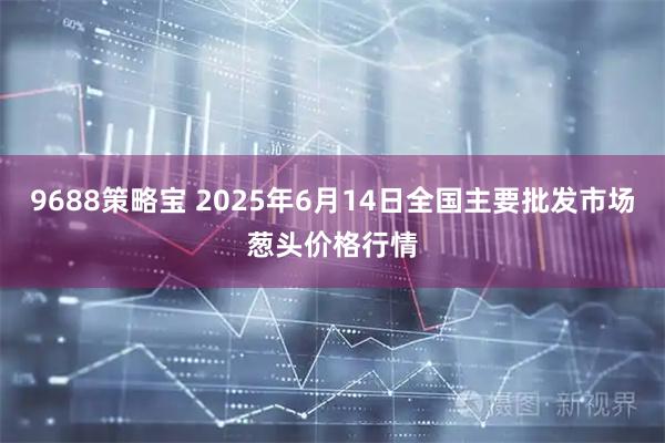 9688策略宝 2025年6月14日全国主要批发市场葱头价格行情
