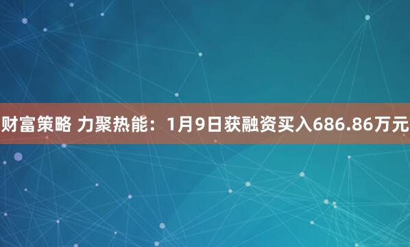 财富策略 力聚热能:1月9日获融资买入686.86万元