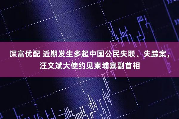 深富优配 近期发生多起中国公民失联、失踪案，汪文斌大使约见柬埔寨副首相