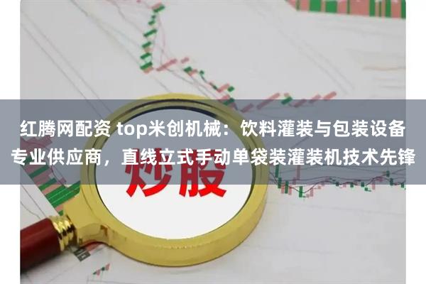 红腾网配资 top米创机械：饮料灌装与包装设备专业供应商，直线立式手动单袋装灌装机技术先锋