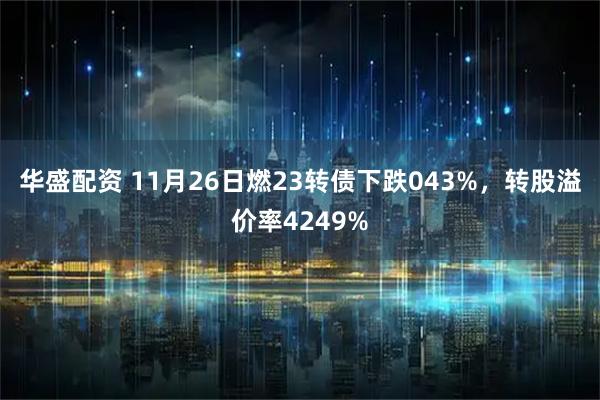华盛配资 11月26日燃23转债下跌043%，转股溢价率4249%
