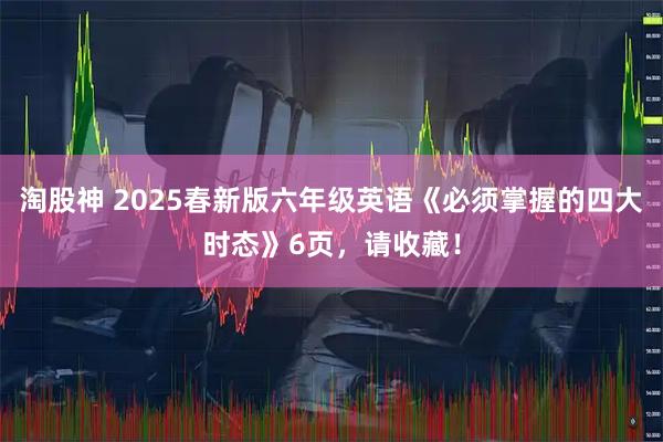 淘股神 2025春新版六年级英语《必须掌握的四大时态》6页，请收藏！
