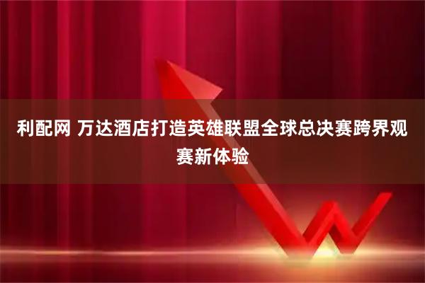 利配网 万达酒店打造英雄联盟全球总决赛跨界观赛新体验