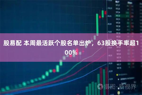 股易配 本周最活跃个股名单出炉，63股换手率超100%