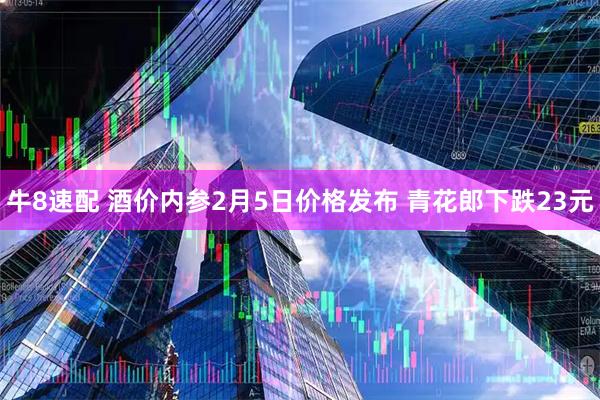 牛8速配 酒价内参2月5日价格发布 青花郎下跌23元