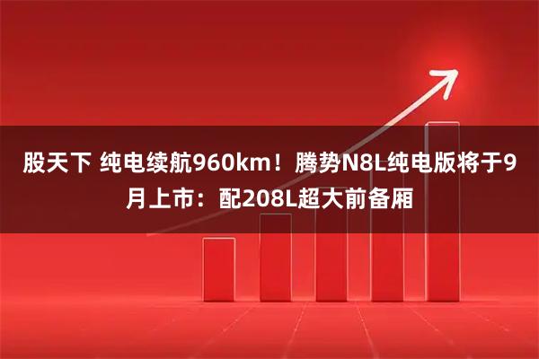 股天下 纯电续航960km！腾势N8L纯电版将于9月上市：配208L超大前备厢